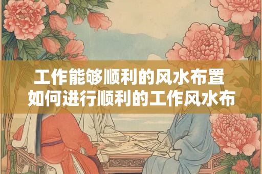工作能够顺利的风水布置 如何进行顺利的工作风水布置