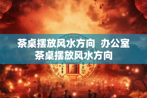 茶桌摆放风水方向  办公室茶桌摆放风水方向