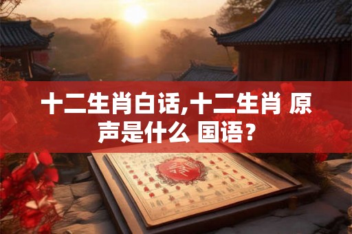 十二生肖白话,十二生肖 原声是什么 国语？