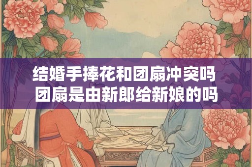 结婚手捧花和团扇冲突吗 团扇是由新郎给新娘的吗
