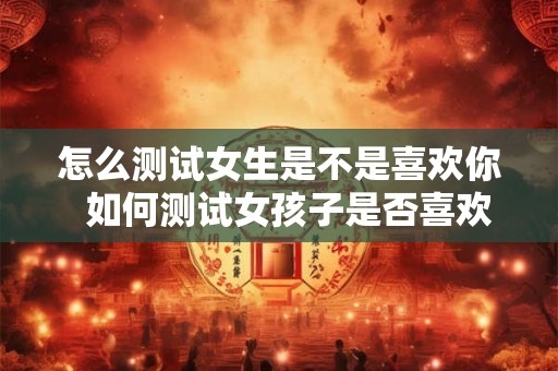 怎么测试女生是不是喜欢你  如何测试女孩子是否喜欢你