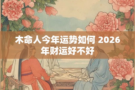 木命人今年运势如何 2026年财运好不好