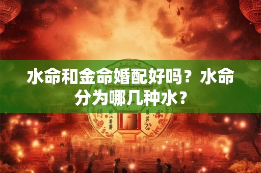 水命和金命婚配好吗？水命分为哪几种水？