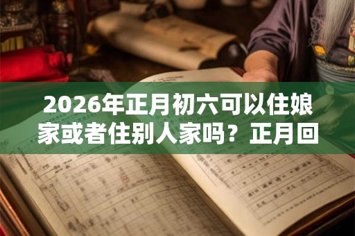 2026年正月初六可以住娘家或者住别人家吗?正月回娘家的禁忌 2026年正月初六可以住娘家或者住别人家吗?正月回娘家的禁忌