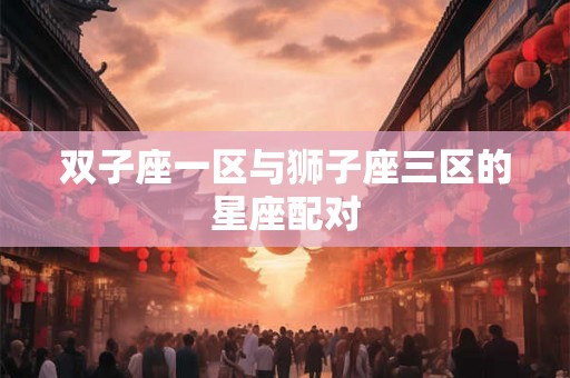 双子座一区与狮子座三区的星座配对 双子座一区与狮子座三区的星座配对