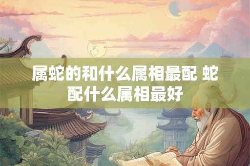 属蛇的和什么属相最配 蛇配什么属相最好