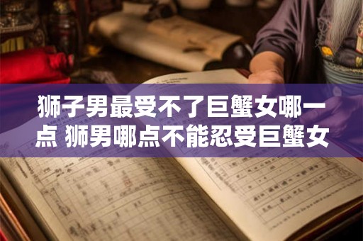 狮子男最受不了巨蟹女哪一点 狮男哪点不能忍受巨蟹女 狮子男最受不了巨蟹女哪一点 狮男哪点不能忍受巨蟹女