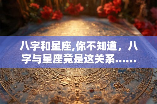 八字和星座,你不知道，八字与星座竟是这关系……