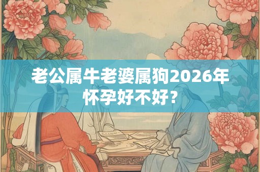老公属牛老婆属狗2026年怀孕好不好? 老公属牛老婆属狗2026年怀孕好不好?