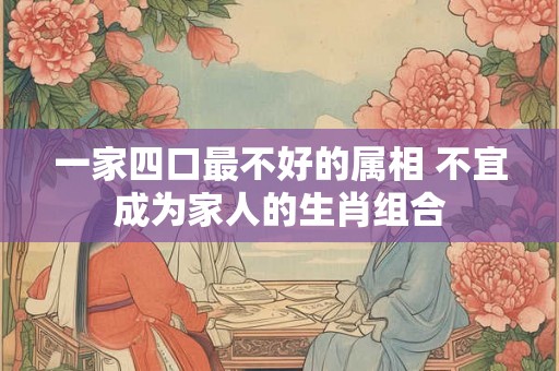一家四口最不好的属相 不宜成为家人的生肖组合 一家四口最不好的属相 不宜成为家人的生肖组合