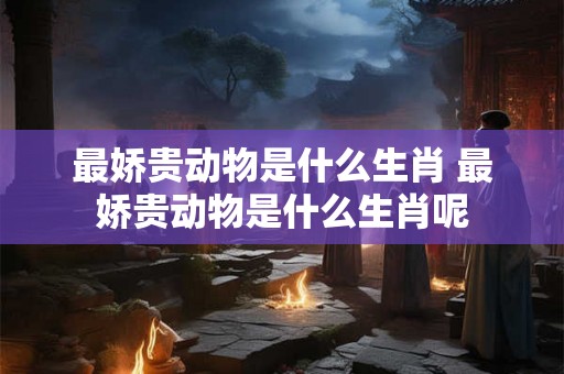 最娇贵动物是什么生肖 最娇贵动物是什么生肖呢