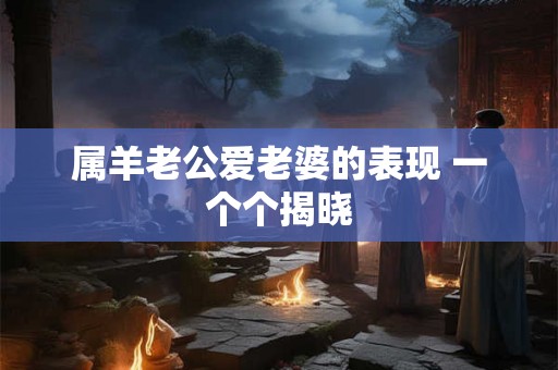 属羊老公爱老婆的表现 一个个揭晓 属羊老公爱老婆的表现 一个个揭晓