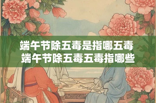 端午节除五毒是指哪五毒 端午节除五毒五毒指哪些