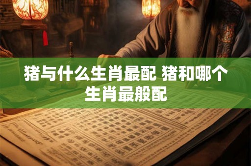 猪与什么生肖最配 猪和哪个生肖最般配