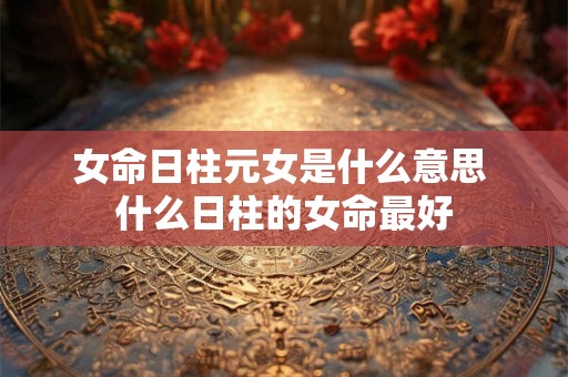 女命日柱元女是什么意思 什么日柱的女命最好