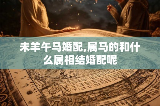 未羊午马婚配,属马的和什么属相结婚配呢 未羊午马婚配,属马的和什么属相结婚配呢