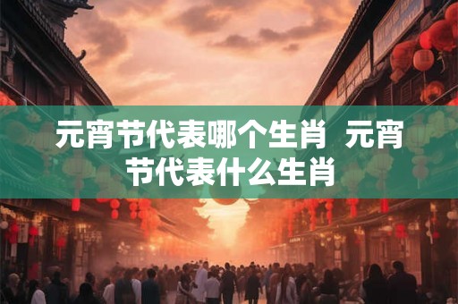元宵节代表哪个生肖  元宵节代表什么生肖