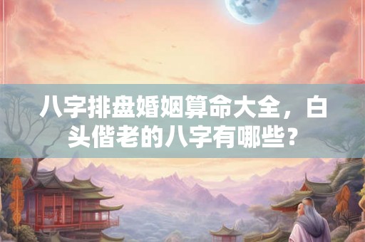 八字排盘婚姻算命大全，白头偕老的八字有哪些？