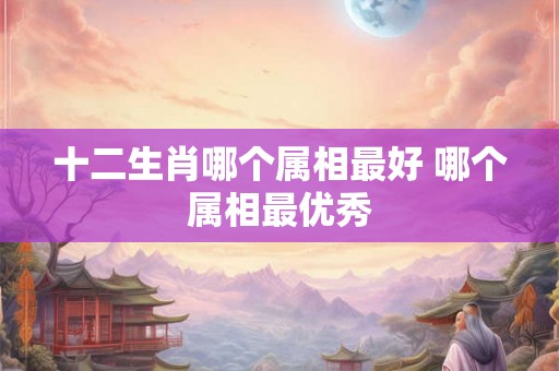 十二生肖哪个属相最好 哪个属相最优秀