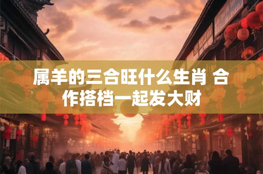 属羊的三合旺什么生肖 合作搭档一起发大财
