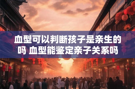 血型可以判断孩子是亲生的吗 血型能鉴定亲子关系吗 血型可以判断孩子是亲生的吗 血型能鉴定亲子关系吗
