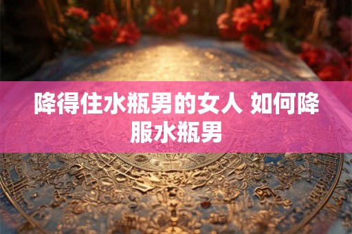 降得住水瓶男的女人 如何降服水瓶男