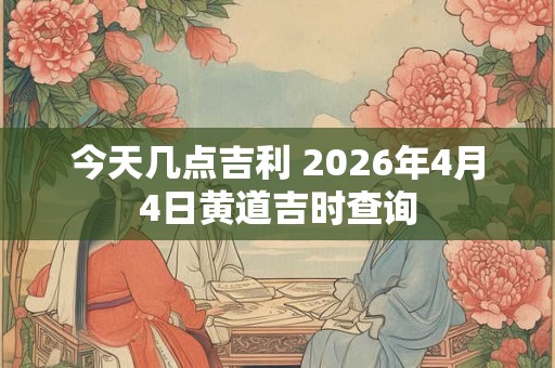 今天几点吉利 2026年4月4日黄道吉时查询 今天几点吉利 2026年4月4日黄道吉时查询