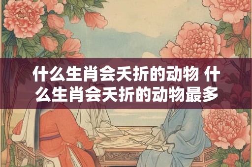 什么生肖会夭折的动物 什么生肖会夭折的动物最多