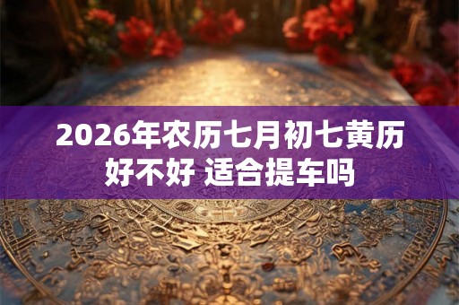 2026年农历七月初七黄历好不好 适合提车吗