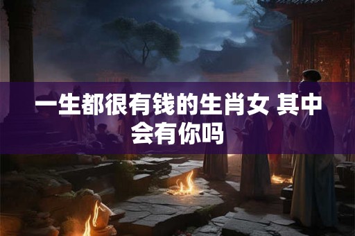 一生都很有钱的生肖女 其中会有你吗