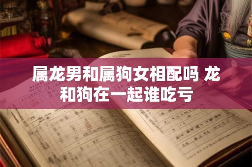 属龙男和属狗女相配吗 龙和狗在一起谁吃亏