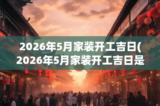 2026年5月家装开工吉日(2026年5月家装开工吉日是哪一天？)