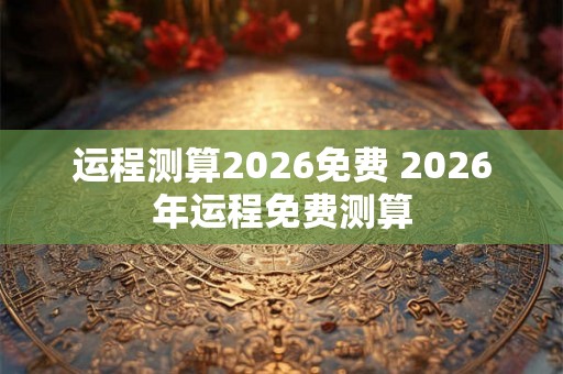 运程测算2026免费 2026年运程免费测算