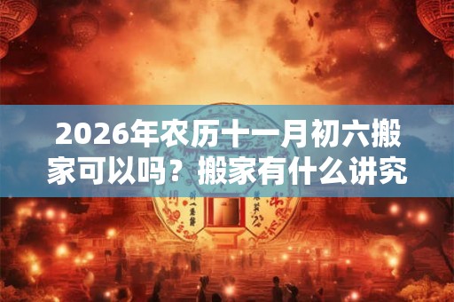 2026年农历十一月初六搬家可以吗？搬家有什么讲究？