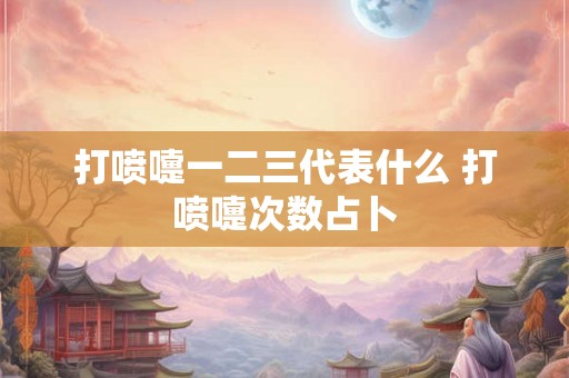 打喷嚏一二三代表什么 打喷嚏次数占卜