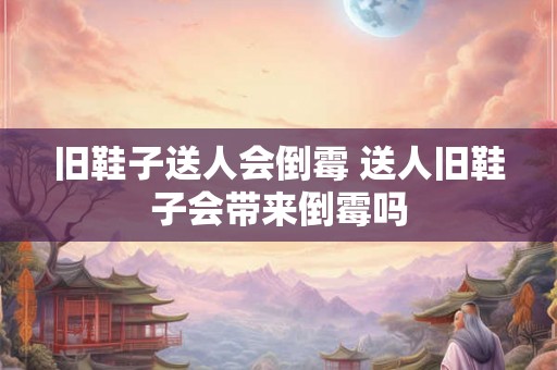 旧鞋子送人会倒霉 送人旧鞋子会带来倒霉吗 旧鞋子送人会倒霉 送人旧鞋子会带来倒霉吗