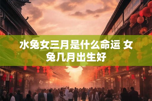 水兔女三月是什么命运 女兔几月出生好