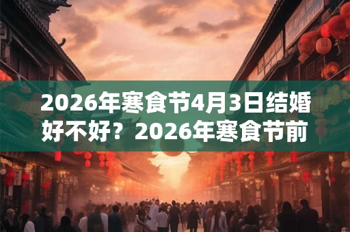 2026年寒食节4月3日结婚好不好？2026年寒食节前后结婚吉日一览！