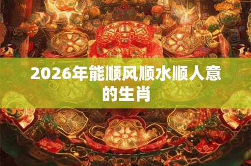 2026年能顺风顺水顺人意的生肖