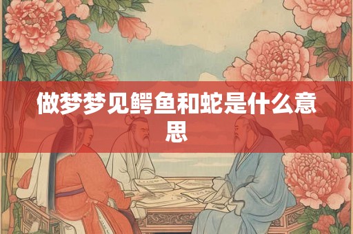做梦梦见鳄鱼和蛇是什么意思