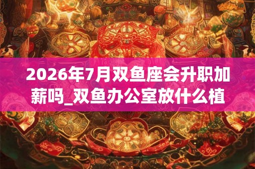 2026年7月双鱼座会升职加薪吗_双鱼办公室放什么植物