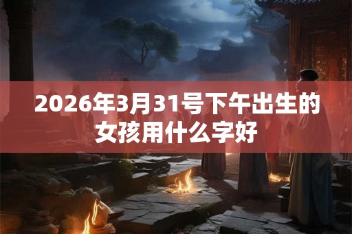 2026年3月31号下午出生的女孩用什么字好 2026年3月31号下午出生的女孩用什么字好