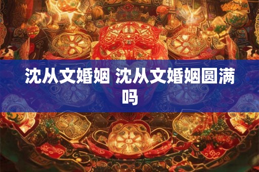 沈从文婚姻 沈从文婚姻圆满吗 沈从文婚姻 沈从文婚姻圆满吗