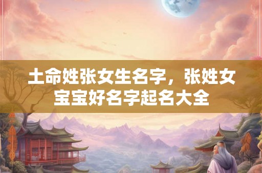 土命姓张女生名字，张姓女宝宝好名字起名大全