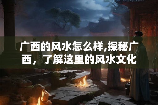 广西的风水怎么样,探秘广西,了解这里的风水文化 广西的风水怎么样,探秘广西,了解这里的风水文化