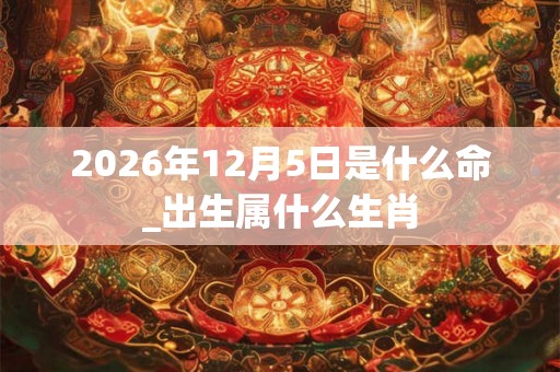 2026年12月5日是什么命_出生属什么生肖