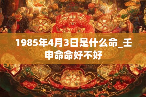 1985年4月3日是什么命_壬申命命好不好