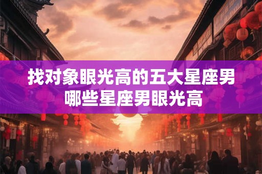 找对象眼光高的五大星座男 哪些星座男眼光高