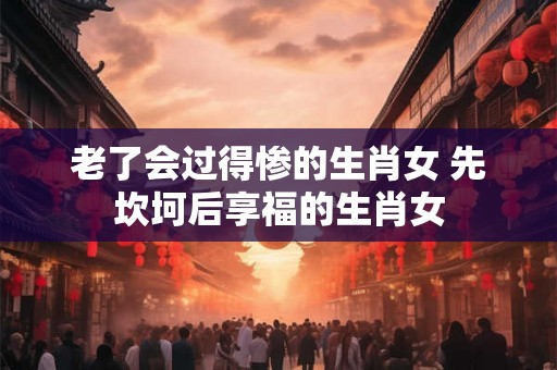 老了会过得惨的生肖女 先坎坷后享福的生肖女 老了会过得惨的生肖女 先坎坷后享福的生肖女