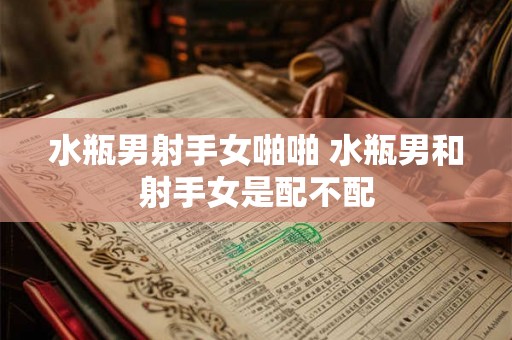水瓶男射手女啪啪 水瓶男和射手女是配不配 水瓶男射手女啪啪 水瓶男和射手女是配不配